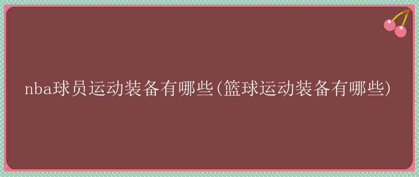 nba球员运动装备有哪些(篮球运动装备有哪些)