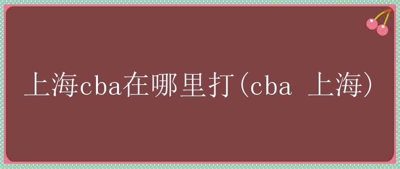 上海cba在哪里打(cba 上海)