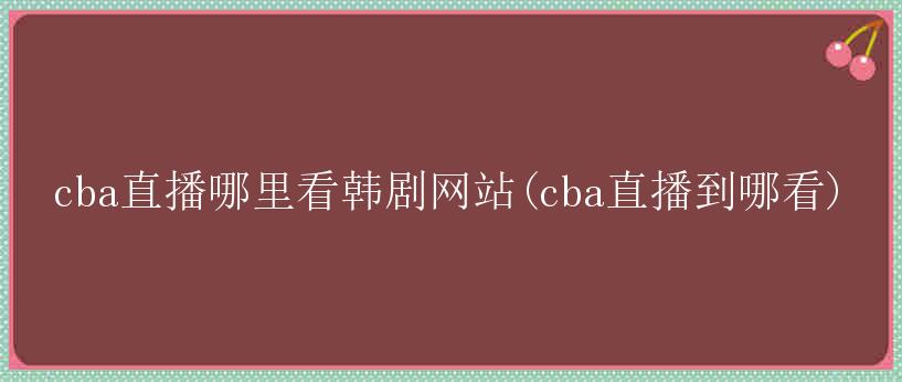 cba直播哪里看韩剧网站(cba直播到哪看)