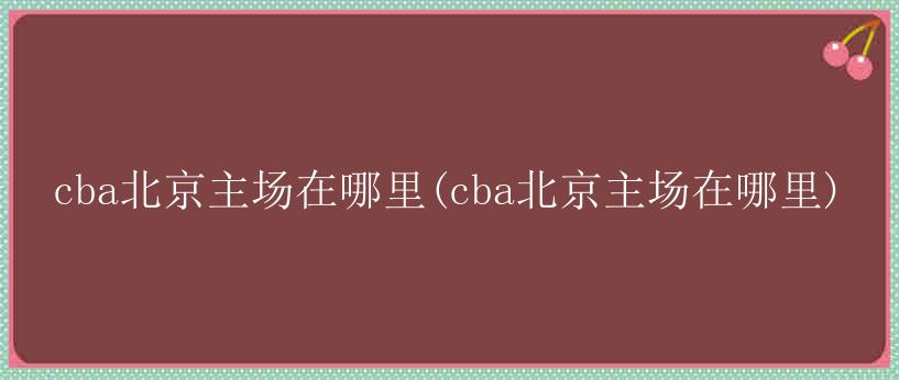 cba北京主场在哪里(cba北京主场在哪里)