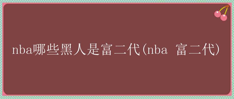 nba哪些黑人是富二代(nba 富二代)