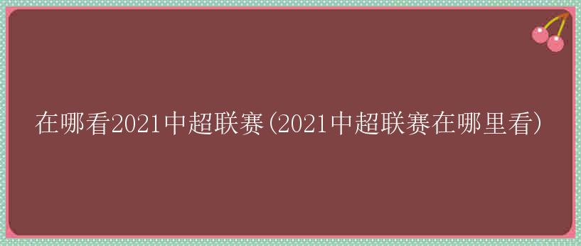 在哪看2021中超联赛(2021中超联赛在哪里看)