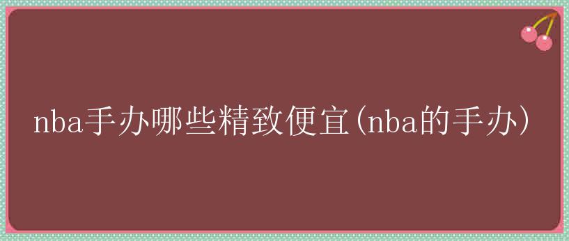 nba手办哪些精致便宜(nba的手办)