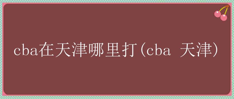 cba在天津哪里打(cba 天津)