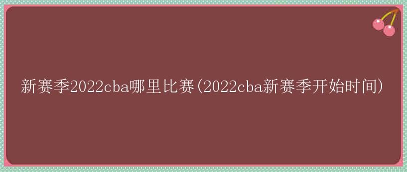 新赛季2022cba哪里比赛(2022cba新赛季开始时间)