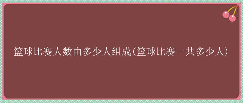 篮球比赛人数由多少人组成(篮球比赛一共多少人)