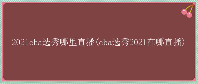 2021cba选秀哪里直播(cba选秀2021在哪直播)