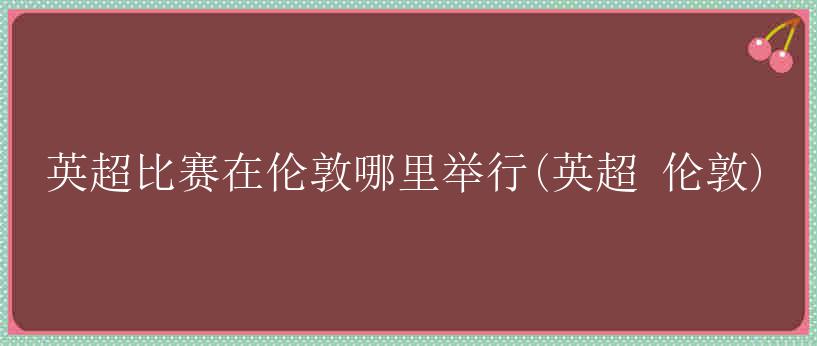 英超比赛在伦敦哪里举行(英超 伦敦)