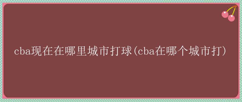 cba现在在哪里城市打球(cba在哪个城市打)