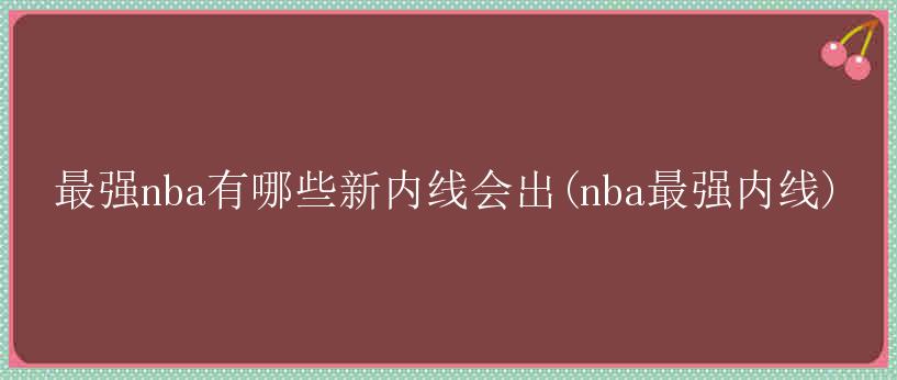 最强nba有哪些新内线会出(nba最强内线)