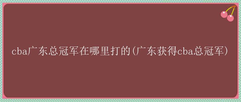 cba广东总冠军在哪里打的(广东获得cba总冠军)