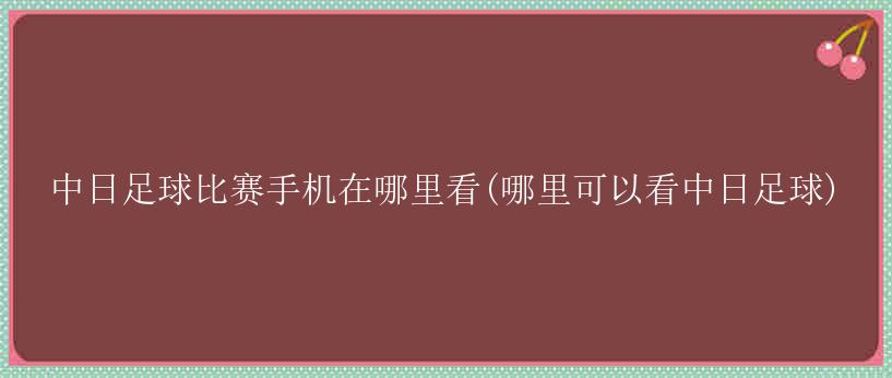 中日足球比赛手机在哪里看(哪里可以看中日足球)