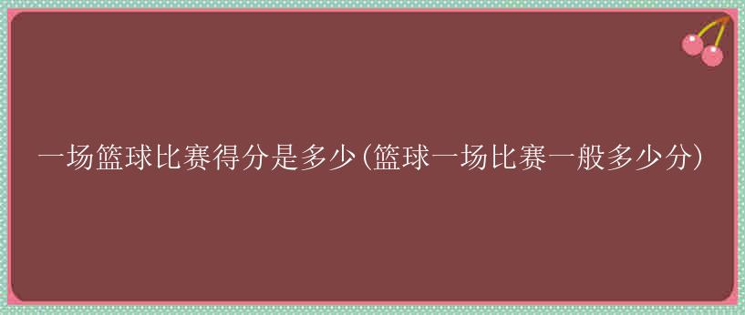 一场篮球比赛得分是多少(篮球一场比赛一般多少分)