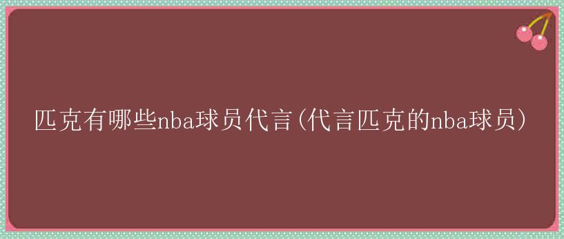 匹克有哪些nba球员代言(代言匹克的nba球员)