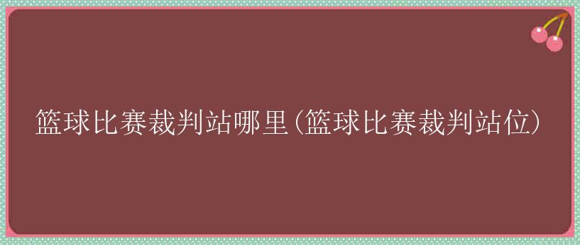 篮球比赛裁判站哪里(篮球比赛裁判站位)