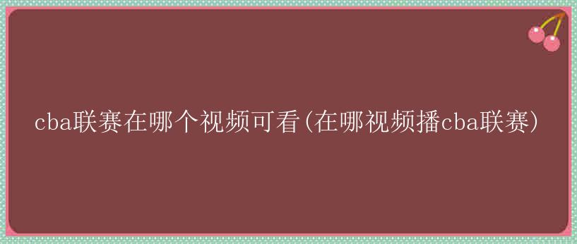 cba联赛在哪个视频可看(在哪视频播cba联赛)