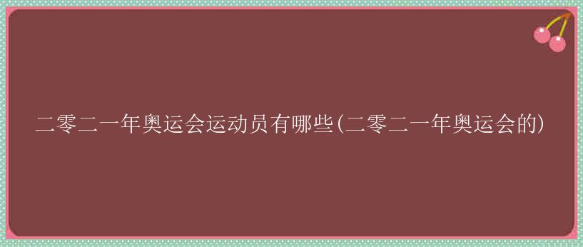 二零二一年奥运会运动员有哪些(二零二一年奥运会的)