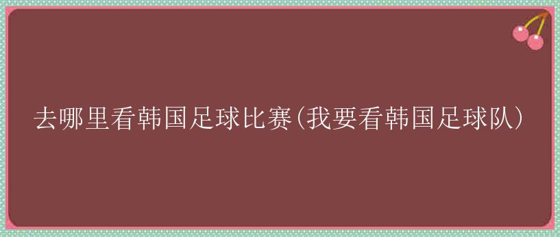 去哪里看韩国足球比赛(我要看韩国足球队)