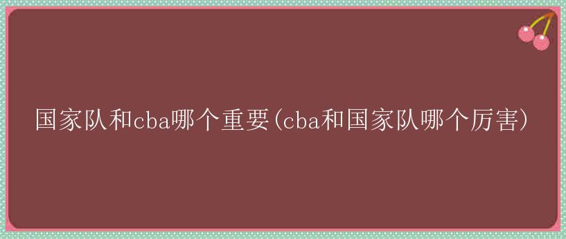 国家队和cba哪个重要(cba和国家队哪个厉害)