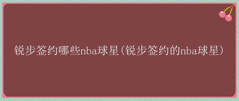 锐步签约哪些nba球星(锐步签约的nba球星)