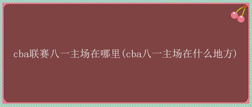 cba联赛八一主场在哪里(cba八一主场在什么地方)