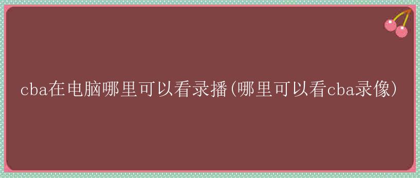 cba在电脑哪里可以看录播(哪里可以看cba录像)