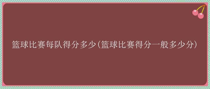 篮球比赛每队得分多少(篮球比赛得分一般多少分)