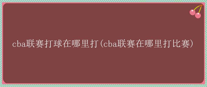 cba联赛打球在哪里打(cba联赛在哪里打比赛)