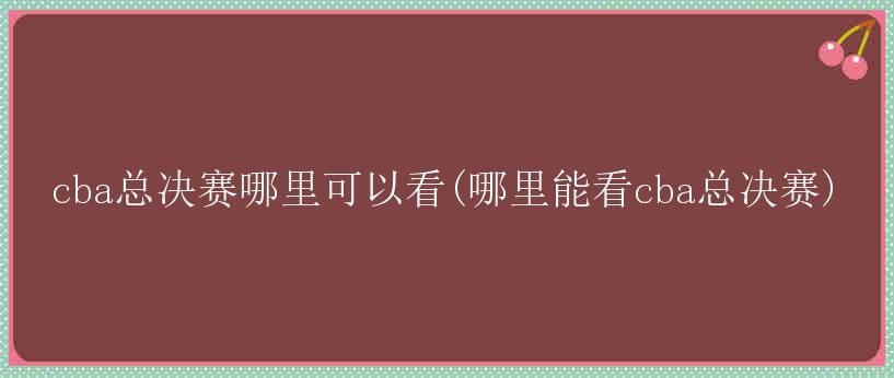 cba总决赛哪里可以看(哪里能看cba总决赛)