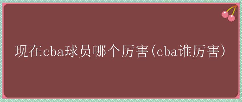 现在cba球员哪个厉害(cba谁厉害)