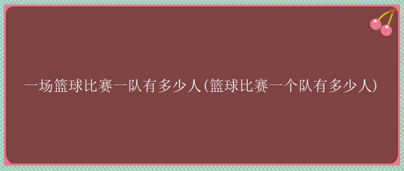 一场篮球比赛一队有多少人(篮球比赛一个队有多少人)