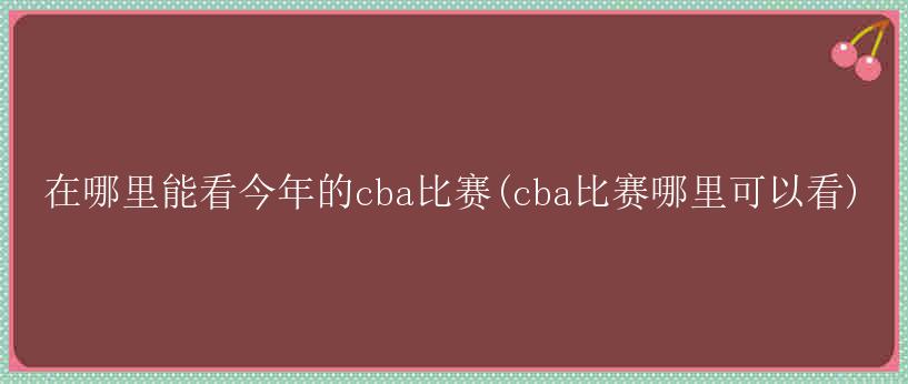 在哪里能看今年的cba比赛(cba比赛哪里可以看)