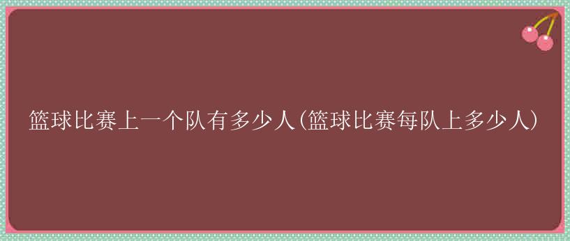 篮球比赛上一个队有多少人(篮球比赛每队上多少人)