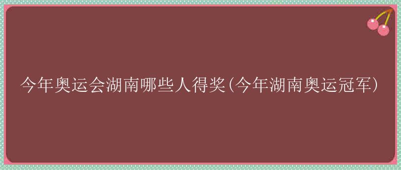 今年奥运会湖南哪些人得奖(今年湖南奥运冠军)