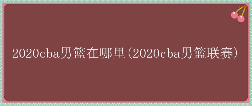 2020cba男篮在哪里(2020cba男篮联赛)