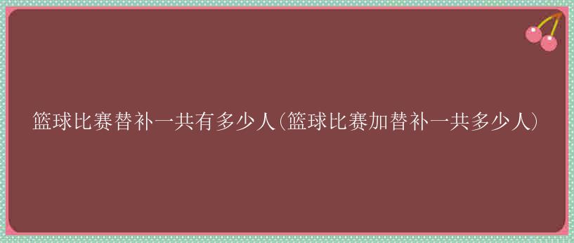 篮球比赛替补一共有多少人(篮球比赛加替补一共多少人)