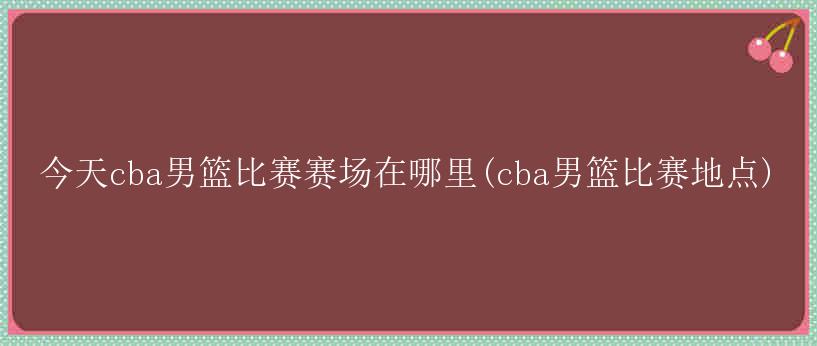 今天cba男篮比赛赛场在哪里(cba男篮比赛地点)