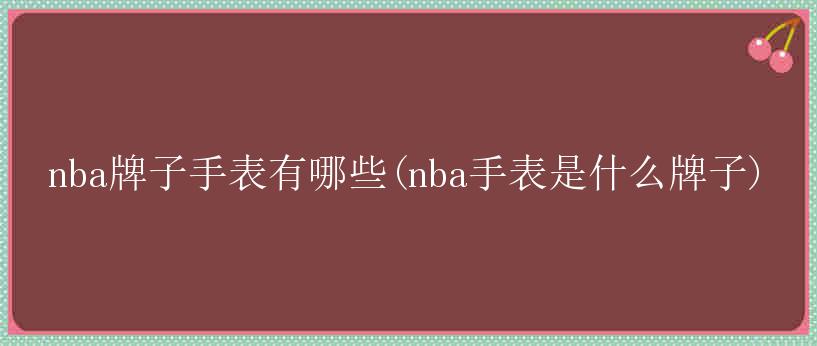 nba牌子手表有哪些(nba手表是什么牌子)