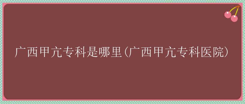 广西甲亢专科是哪里(广西甲亢专科医院)