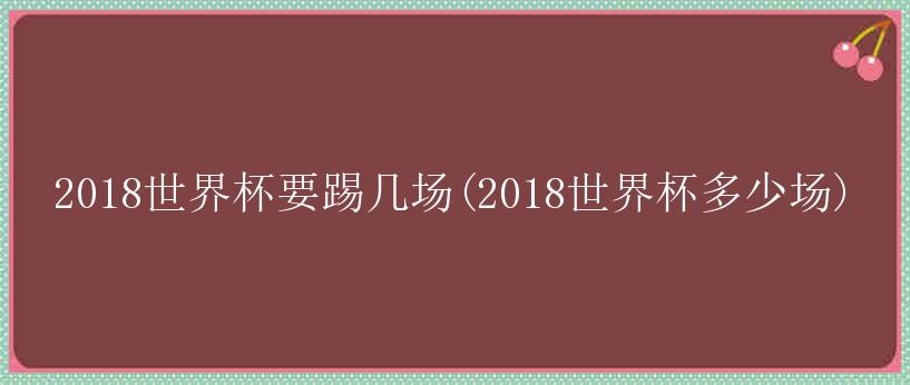 2018世界杯要踢几场(2018世界杯多少场)